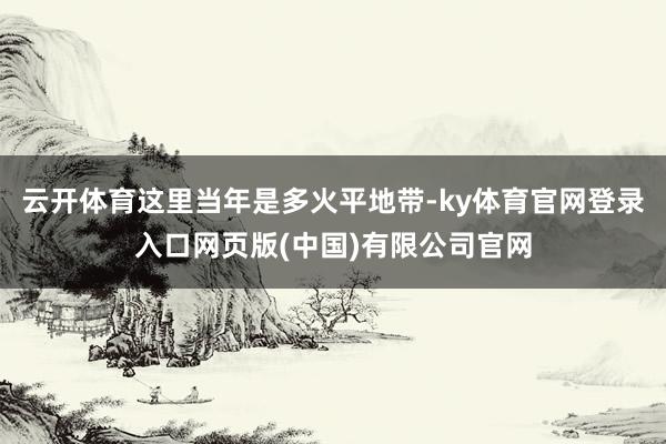 云开体育这里当年是多火平地带-ky体育官网登录入口网页版(中国)有限公司官网
