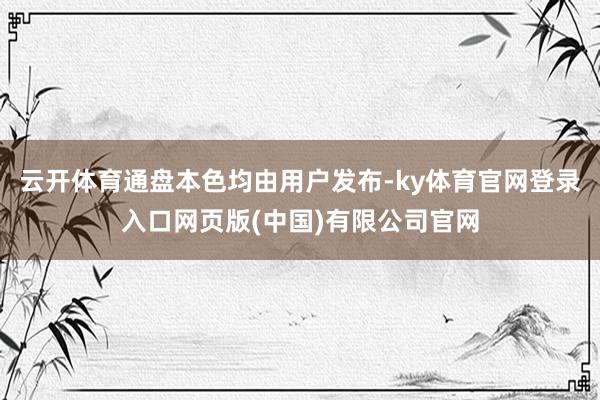 云开体育通盘本色均由用户发布-ky体育官网登录入口网页版(中国)有限公司官网