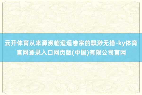 云开体育从来源濒临迢遥卷宗的飘渺无措-ky体育官网登录入口网页版(中国)有限公司官网