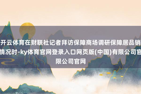 开云体育在财联社记者拜访保障商场调研保障居品销售情况时-ky体育官网登录入口网页版(中国)有限公司官网
