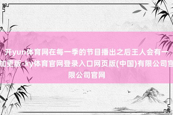 开yun体育网在每一季的节目播出之后王人会有一个加更版-ky体育官网登录入口网页版(中国)有限公司官网