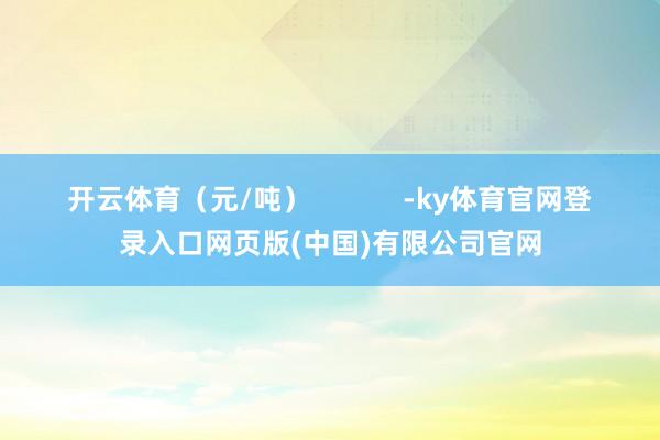 开云体育（元/吨）            -ky体育官网登录入口网页版(中国)有限公司官网