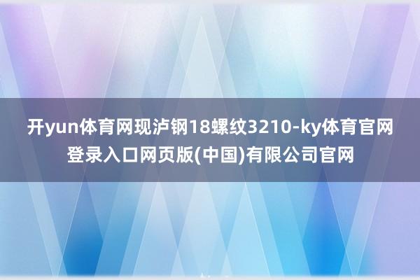 开yun体育网现泸钢18螺纹3210-ky体育官网登录入口网页版(中国)有限公司官网