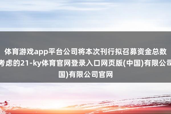 体育游戏app平台公司将本次刊行拟召募资金总数由原考虑的21-ky体育官网登录入口网页版(中国)有限公司官网