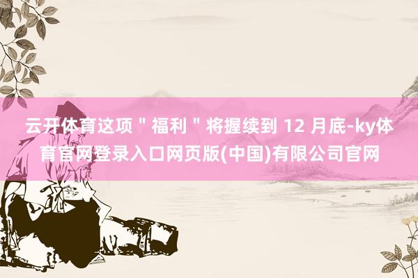 云开体育这项＂福利＂将握续到 12 月底-ky体育官网登录入口网页版(中国)有限公司官网