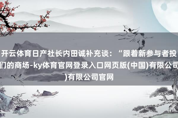 开云体育日产社长内田诚补充谈：“跟着新参与者投入咱们的商场-ky体育官网登录入口网页版(中国)有限公司官网