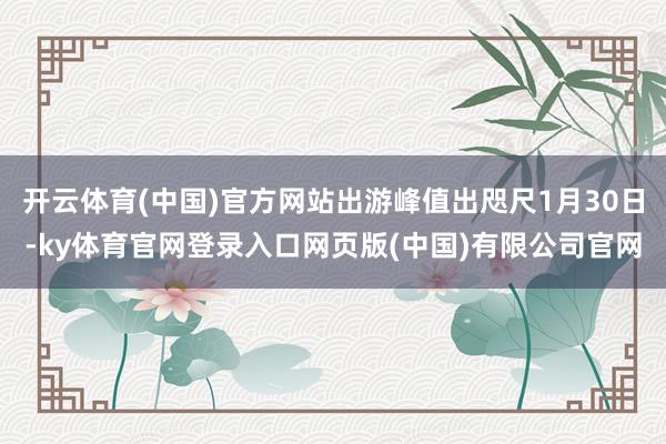 开云体育(中国)官方网站出游峰值出咫尺1月30日-ky体育官网登录入口网页版(中国)有限公司官网