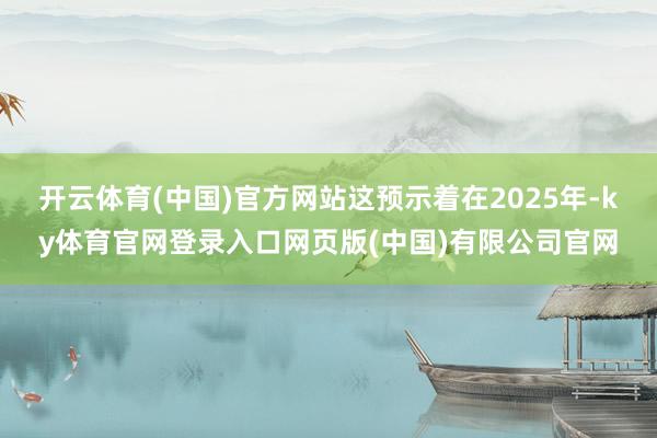 开云体育(中国)官方网站这预示着在2025年-ky体育官网登录入口网页版(中国)有限公司官网