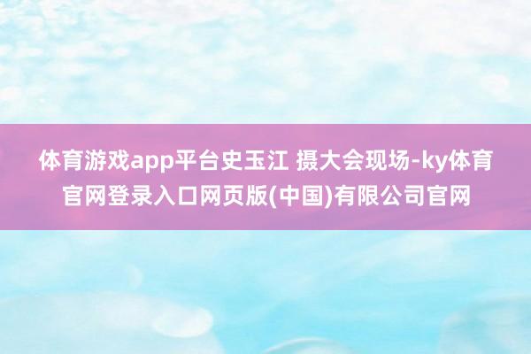 体育游戏app平台史玉江 摄　　大会现场-ky体育官网登录入口网页版(中国)有限公司官网