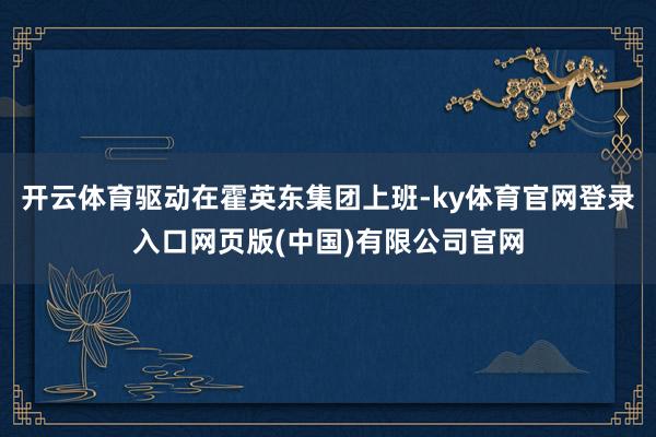 开云体育驱动在霍英东集团上班-ky体育官网登录入口网页版(中国)有限公司官网