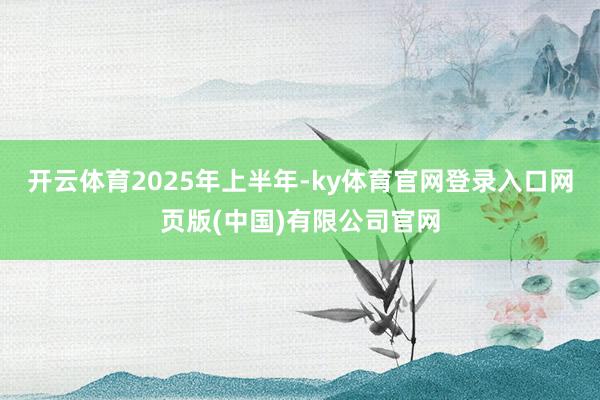 开云体育　　2025年上半年-ky体育官网登录入口网页版(中国)有限公司官网