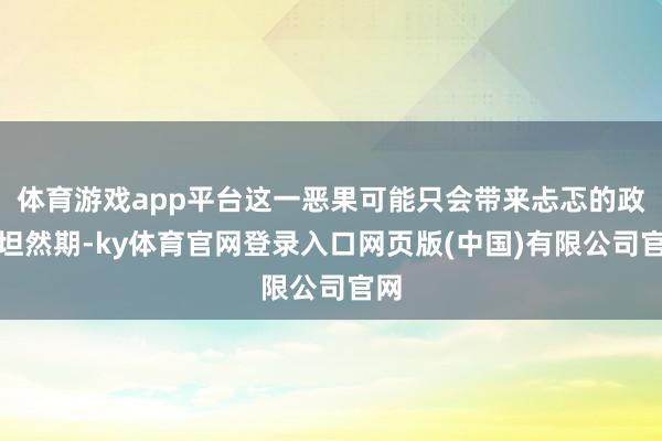 体育游戏app平台这一恶果可能只会带来忐忑的政事坦然期-ky体育官网登录入口网页版(中国)有限公司官网