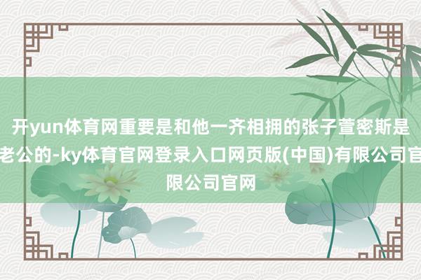 开yun体育网重要是和他一齐相拥的张子萱密斯是有老公的-ky体育官网登录入口网页版(中国)有限公司官网