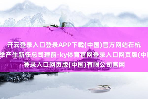 开云登录入口登录APP下载(中国)官方网站在杭州高新董事会选举产生新任总司理前-ky体育官网登录入口网页版(中国)有限公司官网