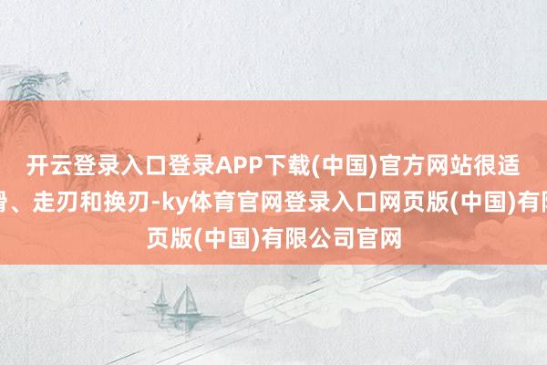 开云登录入口登录APP下载(中国)官方网站很适合咱们刻滑、走刃和换刃-ky体育官网登录入口网页版(中国)有限公司官网