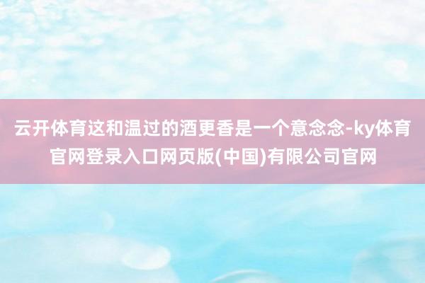 云开体育这和温过的酒更香是一个意念念-ky体育官网登录入口网页版(中国)有限公司官网