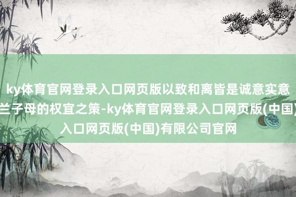 ky体育官网登录入口网页版以致和离皆是诚意实意念念要保全明兰子母的权宜之策-ky体育官网登录入口网页版(中国)有限公司官网
