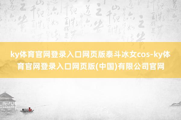 ky体育官网登录入口网页版泰斗冰女cos-ky体育官网登录入口网页版(中国)有限公司官网