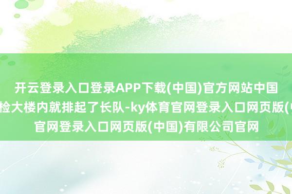 开云登录入口登录APP下载(中国)官方网站中国河口港口南溪河联检大楼内就排起了长队-ky体育官网登录入口网页版(中国)有限公司官网