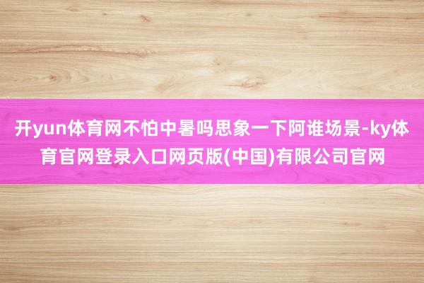 开yun体育网不怕中暑吗思象一下阿谁场景-ky体育官网登录入口网页版(中国)有限公司官网