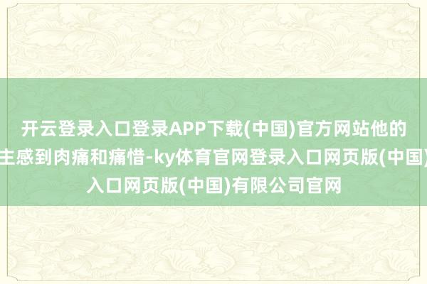 开云登录入口登录APP下载(中国)官方网站他的碰到让东说念主感到肉痛和痛惜-ky体育官网登录入口网页版(中国)有限公司官网