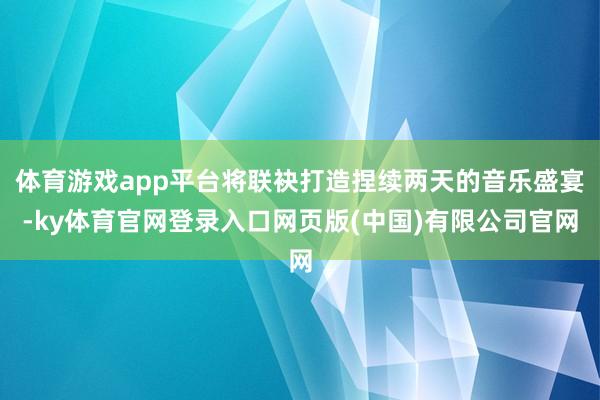 体育游戏app平台将联袂打造捏续两天的音乐盛宴-ky体育官网登录入口网页版(中国)有限公司官网