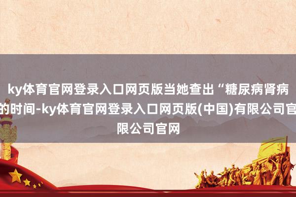 ky体育官网登录入口网页版当她查出“糖尿病肾病”的时间-ky体育官网登录入口网页版(中国)有限公司官网