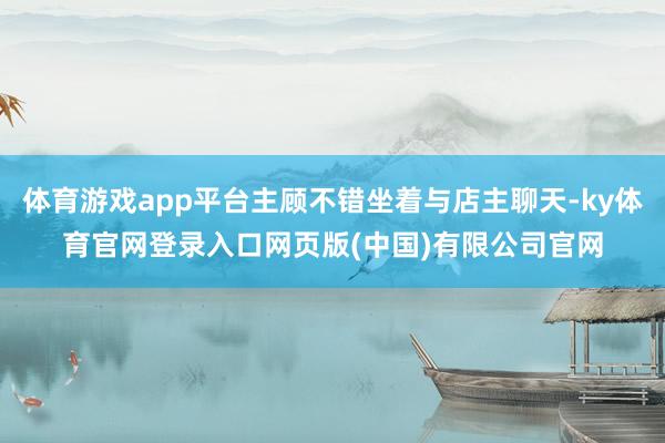 体育游戏app平台主顾不错坐着与店主聊天-ky体育官网登录入口网页版(中国)有限公司官网