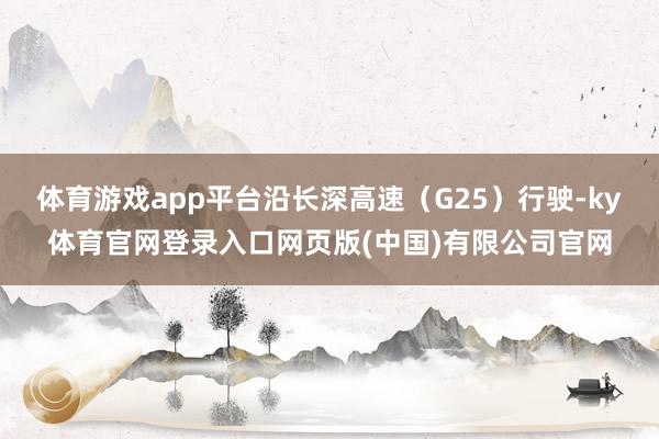 体育游戏app平台沿长深高速（G25）行驶-ky体育官网登录入口网页版(中国)有限公司官网