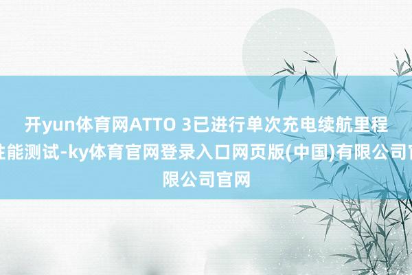 开yun体育网ATTO 3已进行单次充电续航里程等性能测试-ky体育官网登录入口网页版(中国)有限公司官网