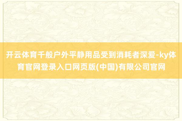 开云体育千般户外平静用品受到消耗者深爱-ky体育官网登录入口网页版(中国)有限公司官网