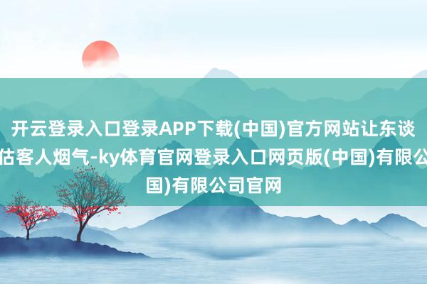 开云登录入口登录APP下载(中国)官方网站让东谈主感受估客人烟气-ky体育官网登录入口网页版(中国)有限公司官网