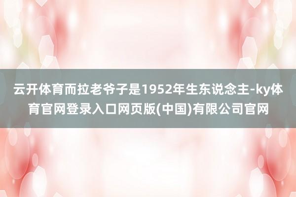 云开体育而拉老爷子是1952年生东说念主-ky体育官网登录入口网页版(中国)有限公司官网