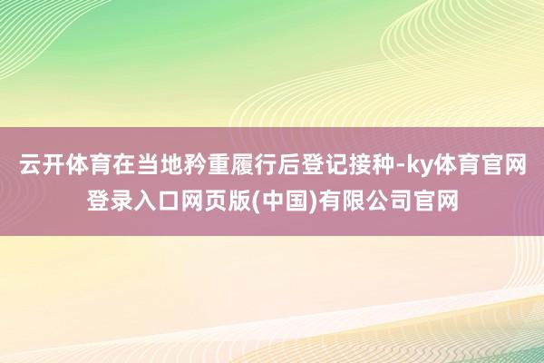 云开体育在当地矜重履行后登记接种-ky体育官网登录入口网页版(中国)有限公司官网