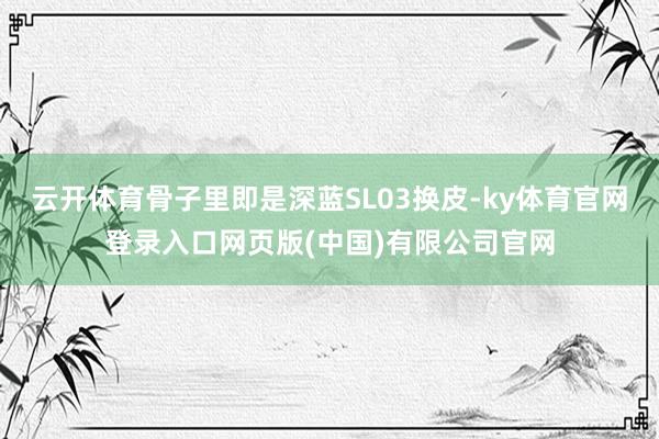 云开体育骨子里即是深蓝SL03换皮-ky体育官网登录入口网页版(中国)有限公司官网