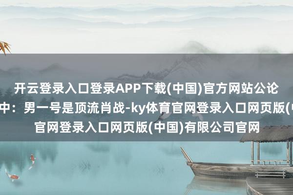 开云登录入口登录APP下载(中国)官方网站公论场扯破亦然料想之中：男一号是顶流肖战-ky体育官网登录入口网页版(中国)有限公司官网