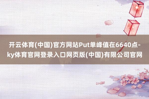 开云体育(中国)官方网站Put单峰值在6640点-ky体育官网登录入口网页版(中国)有限公司官网