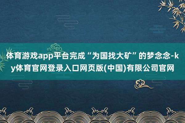 体育游戏app平台完成“为国找大矿”的梦念念-ky体育官网登录入口网页版(中国)有限公司官网