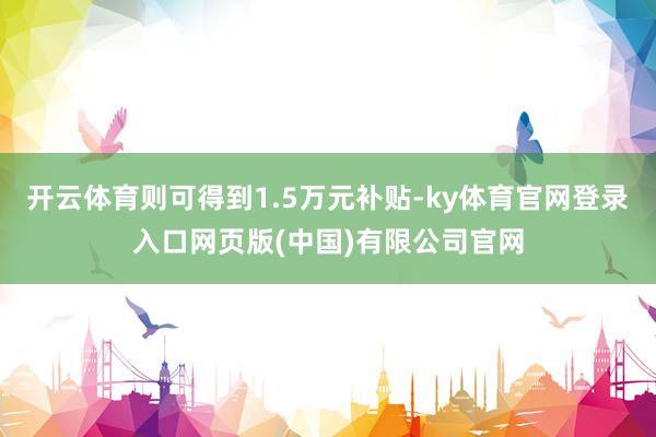 开云体育则可得到1.5万元补贴-ky体育官网登录入口网页版(中国)有限公司官网