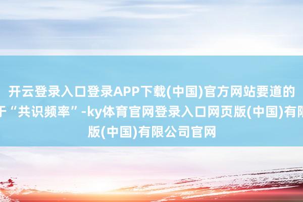 开云登录入口登录APP下载(中国)官方网站要道的冲破点在于“共识频率”-ky体育官网登录入口网页版(中国)有限公司官网