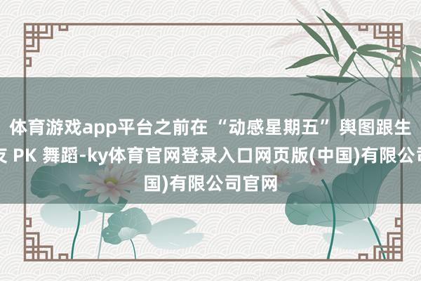 体育游戏app平台之前在 “动感星期五” 舆图跟生疏网友 PK 舞蹈-ky体育官网登录入口网页版(中国)有限公司官网