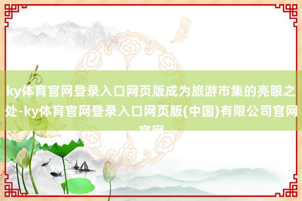ky体育官网登录入口网页版成为旅游市集的亮眼之处-ky体育官网登录入口网页版(中国)有限公司官网