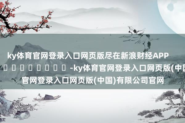 ky体育官网登录入口网页版尽在新浪财经APP -ky体育官网登录入口网页版(中国)有限公司官网