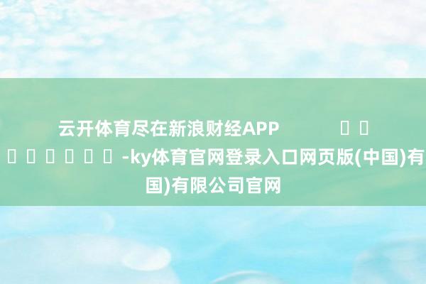 云开体育尽在新浪财经APP -ky体育官网登录入口网页版(中国)有限公司官网