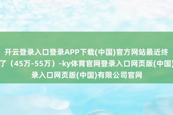 开云登录入口登录APP下载(中国)官方网站最近终于公布预售价了(45万-55万)-ky体育官网登录入口网页版(中国)有限公司官网