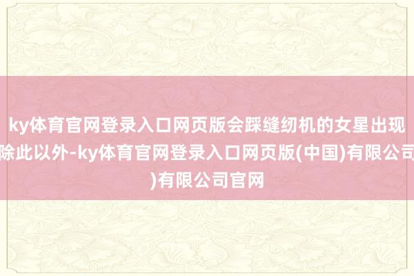 ky体育官网登录入口网页版会踩缝纫机的女星出现了!除此以外-ky体育官网登录入口网页版(中国)有限公司官网