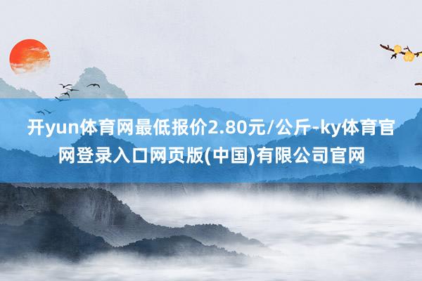 开yun体育网最低报价2.80元/公斤-ky体育官网登录入口网页版(中国)有限公司官网
