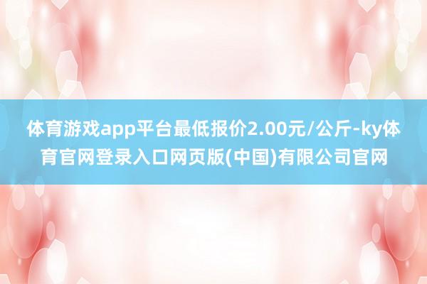 体育游戏app平台最低报价2.00元/公斤-ky体育官网登录入口网页版(中国)有限公司官网