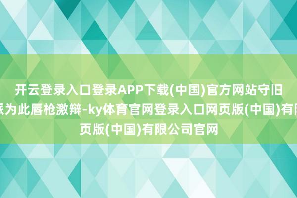 开云登录入口登录APP下载(中国)官方网站守旧派与改进派为此唇枪激辩-ky体育官网登录入口网页版(中国)有限公司官网