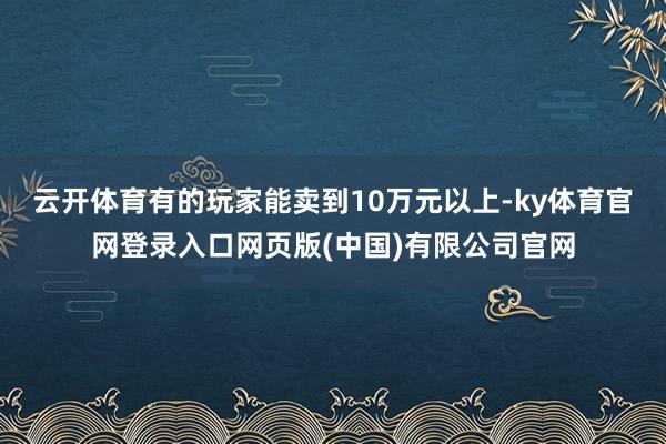 云开体育有的玩家能卖到10万元以上-ky体育官网登录入口网页版(中国)有限公司官网